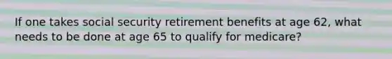 If one takes social security retirement benefits at age 62, what needs to be done at age 65 to qualify for medicare?