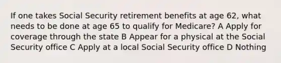 If one takes Social Security retirement benefits at age 62, what needs to be done at age 65 to qualify for Medicare? A Apply for coverage through the state B Appear for a physical at the Social Security office C Apply at a local Social Security office D Nothing