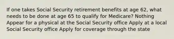 If one takes Social Security retirement benefits at age 62, what needs to be done at age 65 to qualify for Medicare? Nothing Appear for a physical at the Social Security office Apply at a local Social Security office Apply for coverage through the state