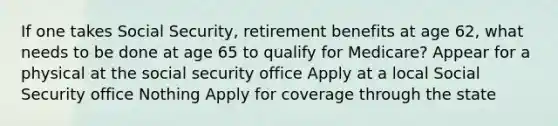 If one takes Social Security, retirement benefits at age 62, what needs to be done at age 65 to qualify for Medicare? Appear for a physical at the social security office Apply at a local Social Security office Nothing Apply for coverage through the state