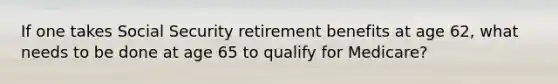 If one takes Social Security retirement benefits at age 62, what needs to be done at age 65 to qualify for Medicare?