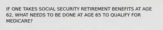 IF ONE TAKES SOCIAL SECURITY RETIREMENT BENEFITS AT AGE 62, WHAT NEEDS TO BE DONE AT AGE 65 TO QUALIFY FOR MEDICARE?