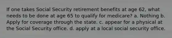 If one takes Social Security retirement benefits at age 62, what needs to be done at age 65 to qualify for medicare? a. Nothing b. Apply for coverage through the state. c. appear for a physical at the Social Security office. d. apply at a local social security office.