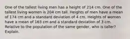 One of the tallest living men has a height of 214 cm. One of the tallest living women is 204 cm tall. Heights of men have a mean of 174 cm and a standard deviation of 4 cm. Heights of women have a mean of 163 cm and a standard deviation of 3 cm. Relative to the population of the same​ gender, who is​ taller? Explain.