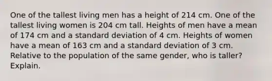 One of the tallest living men has a height of 214 cm. One of the tallest living women is 204 cm tall. Heights of men have a mean of 174 cm and a <a href='https://www.questionai.com/knowledge/kqGUr1Cldy-standard-deviation' class='anchor-knowledge'>standard deviation</a> of 4 cm. Heights of women have a mean of 163 cm and a standard deviation of 3 cm. Relative to the population of the same​ gender, who is​ taller? Explain.