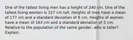 One of the tallest living men has a height of 240 cm. One of the tallest living women is 227 cm tall. Heights of men have a mean of 177 cm and a standard deviation of 6 cm. Heights of women have a mean of 163 cm and a standard deviation of 5 cm. Relative to the population of the same gender, who is taller? Explain.