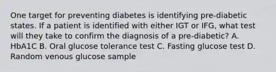 One target for preventing diabetes is identifying pre-diabetic states. If a patient is identified with either IGT or IFG, what test will they take to confirm the diagnosis of a pre-diabetic? A. HbA1C B. Oral glucose tolerance test C. Fasting glucose test D. Random venous glucose sample