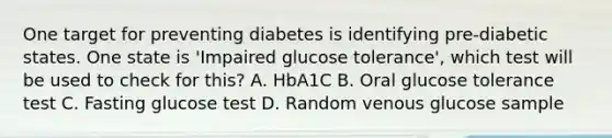 One target for preventing diabetes is identifying pre-diabetic states. One state is 'Impaired glucose tolerance', which test will be used to check for this? A. HbA1C B. Oral glucose tolerance test C. Fasting glucose test D. Random venous glucose sample