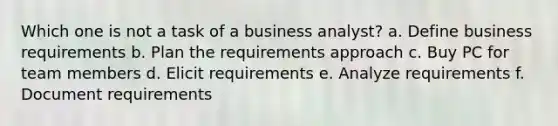 Which one is not a task of a business analyst? a. Define business requirements b. Plan the requirements approach c. Buy PC for team members d. Elicit requirements e. Analyze requirements f. Document requirements