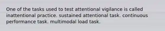 One of the tasks used to test attentional vigilance is called inattentional practice. sustained attentional task. continuous performance task. multimodal load task.