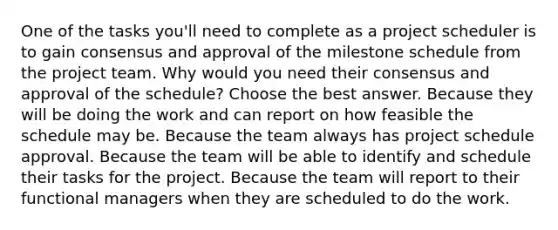 One of the tasks you'll need to complete as a project scheduler is to gain consensus and approval of the milestone schedule from the project team. Why would you need their consensus and approval of the schedule? Choose the best answer. Because they will be doing the work and can report on how feasible the schedule may be. Because the team always has project schedule approval. Because the team will be able to identify and schedule their tasks for the project. Because the team will report to their functional managers when they are scheduled to do the work.