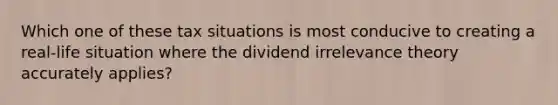 Which one of these tax situations is most conducive to creating a real-life situation where the dividend irrelevance theory accurately applies?