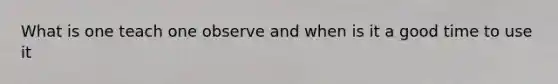 What is one teach one observe and when is it a good time to use it