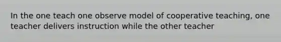 In the one teach one observe model of cooperative teaching, one teacher delivers instruction while the other teacher