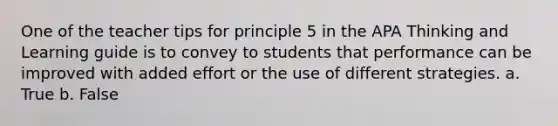 One of the teacher tips for principle 5 in the APA Thinking and Learning guide is to convey to students that performance can be improved with added effort or the use of different strategies. a. True b. False