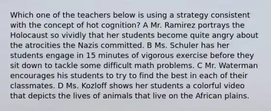 Which one of the teachers below is using a strategy consistent with the concept of hot cognition? A Mr. Ramirez portrays the Holocaust so vividly that her students become quite angry about the atrocities the Nazis committed. B Ms. Schuler has her students engage in 15 minutes of vigorous exercise before they sit down to tackle some difficult math problems. C Mr. Waterman encourages his students to try to find the best in each of their classmates. D Ms. Kozloff shows her students a colorful video that depicts the lives of animals that live on the African plains.