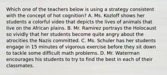 Which one of the teachers below is using a strategy consistent with the concept of hot cognition? A. Ms. Kozloff shows her students a colorful video that depicts the lives of animals that live on the African plains. B. Mr. Ramirez portrays the Holocaust so vividly that her students become quite angry about the atrocities the Nazis committed. C. Ms. Schuler has her students engage in 15 minutes of vigorous exercise before they sit down to tackle some difficult math problems. D. Mr. Waterman encourages his students to try to find the best in each of their classmates.