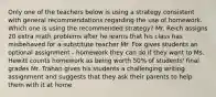 Only one of the teachers below is using a strategy consistent with general recommendations regarding the use of homework. Which one is using the recommended strategy? Mr. Reich assigns 20 extra math problems after he learns that his class has misbehaved for a substitute teacher Mr. Fox gives students an optional assignment - homework they can do if they want to Ms. Hewitt counts homework as being worth 50% of students' final grades Mr. Trahan gives his students a challenging writing assignment and suggests that they ask their parents to help them with it at home