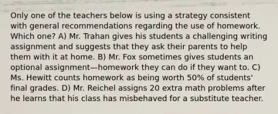 Only one of the teachers below is using a strategy consistent with general recommendations regarding the use of homework. Which one? A) Mr. Trahan gives his students a challenging writing assignment and suggests that they ask their parents to help them with it at home. B) Mr. Fox sometimes gives students an optional assignment—homework they can do if they want to. C) Ms. Hewitt counts homework as being worth 50% of students' final grades. D) Mr. Reichel assigns 20 extra math problems after he learns that his class has misbehaved for a substitute teacher.