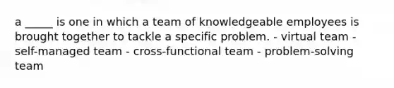 a _____ is one in which a team of knowledgeable employees is brought together to tackle a specific problem. - virtual team - self-managed team - cross-functional team - problem-solving team