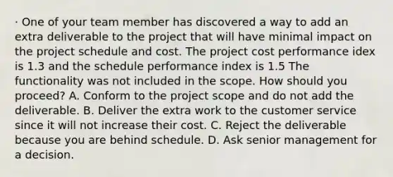 · One of your team member has discovered a way to add an extra deliverable to the project that will have minimal impact on the project schedule and cost. The project cost performance idex is 1.3 and the schedule performance index is 1.5 The functionality was not included in the scope. How should you proceed? A. Conform to the project scope and do not add the deliverable. B. Deliver the extra work to the customer service since it will not increase their cost. C. Reject the deliverable because you are behind schedule. D. Ask senior management for a decision.