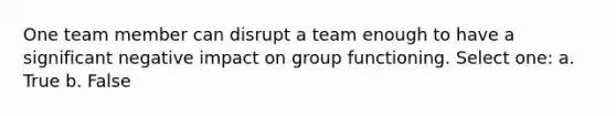 One team member can disrupt a team enough to have a significant negative impact on group functioning. Select one: a. True b. False