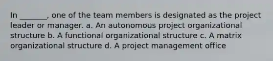 In _______, one of the team members is designated as the project leader or manager. a. An autonomous project organizational structure b. A functional organizational structure c. A matrix organizational structure d. A project management office