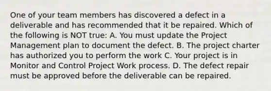 One of your team members has discovered a defect in a deliverable and has recommended that it be repaired. Which of the following is NOT true: A. You must update the Project Management plan to document the defect. B. The project charter has authorized you to perform the work C. Your project is in Monitor and Control Project Work process. D. The defect repair must be approved before the deliverable can be repaired.