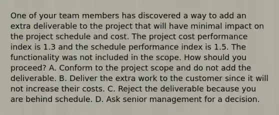 One of your team members has discovered a way to add an extra deliverable to the project that will have minimal impact on the project schedule and cost. The project cost performance index is 1.3 and the schedule performance index is 1.5. The functionality was not included in the scope. How should you proceed? A. Conform to the project scope and do not add the deliverable. B. Deliver the extra work to the customer since it will not increase their costs. C. Reject the deliverable because you are behind schedule. D. Ask senior management for a decision.