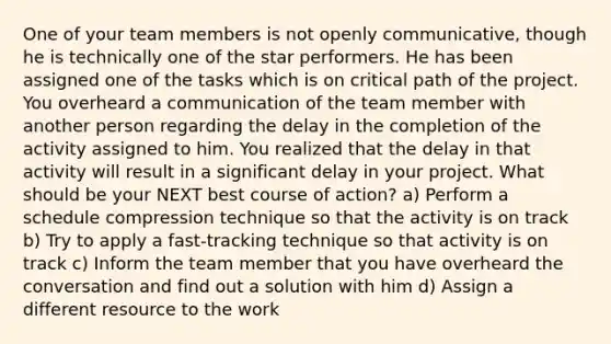 One of your team members is not openly communicative, though he is technically one of the star performers. He has been assigned one of the tasks which is on critical path of the project. You overheard a communication of the team member with another person regarding the delay in the completion of the activity assigned to him. You realized that the delay in that activity will result in a significant delay in your project. What should be your NEXT best course of action? a) Perform a schedule compression technique so that the activity is on track b) Try to apply a fast-tracking technique so that activity is on track c) Inform the team member that you have overheard the conversation and find out a solution with him d) Assign a different resource to the work