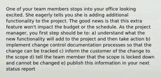 One of your team members stops into your office looking excited. She eagerly tells you she is adding additional functionality to the project. The good news is that this extra feature won't impact the budget or the schedule. As the project manager, you first step should be to: a) understand what the new functionality will add to the project and then take action b) implement change control documentation processes so that the change can be tracked c) inform the customer of the change to the scope d) tell the team member that the scope is locked down and cannot be changed e) publish this information in your next status report