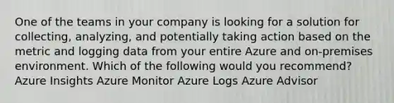 One of the teams in your company is looking for a solution for collecting, analyzing, and potentially taking action based on the metric and logging data from your entire Azure and on-premises environment. Which of the following would you recommend? Azure Insights Azure Monitor Azure Logs Azure Advisor