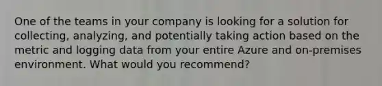 One of the teams in your company is looking for a solution for collecting, analyzing, and potentially taking action based on the metric and logging data from your entire Azure and on-premises environment. What would you recommend?