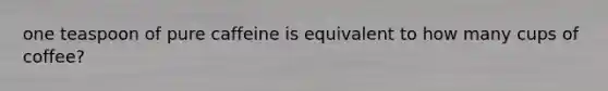 one teaspoon of pure caffeine is equivalent to how many cups of coffee?