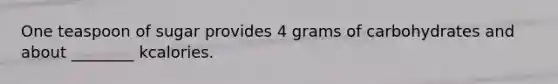 One teaspoon of sugar provides 4 grams of carbohydrates and about ________ kcalories.