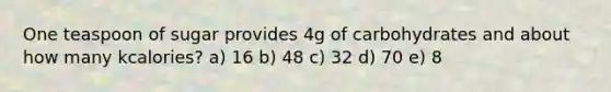 One teaspoon of sugar provides 4g of carbohydrates and about how many kcalories? a) 16 b) 48 c) 32 d) 70 e) 8