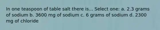 In one teaspoon of table salt there is... Select one: a. 2.3 grams of sodium b. 3600 mg of sodium c. 6 grams of sodium d. 2300 mg of chloride