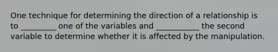 One technique for determining the direction of a relationship is to _________ one of the variables and ___________ the second variable to determine whether it is affected by the manipulation.