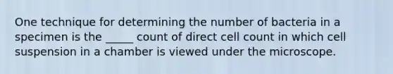 One technique for determining the number of bacteria in a specimen is the _____ count of direct cell count in which cell suspension in a chamber is viewed under the microscope.