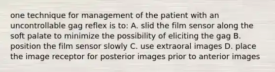 one technique for management of the patient with an uncontrollable gag reflex is to: A. slid the film sensor along the soft palate to minimize the possibility of eliciting the gag B. position the film sensor slowly C. use extraoral images D. place the image receptor for posterior images prior to anterior images