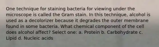 One technique for staining bacteria for viewing under the microscope is called the Gram stain. In this technique, alcohol is used as a decolorizer because it degrades the outer membrane found in some bacteria. What chemical component of the cell does alcohol affect? Select one: a. Protein b. Carbohydrate c. Lipid d. Nucleic acids