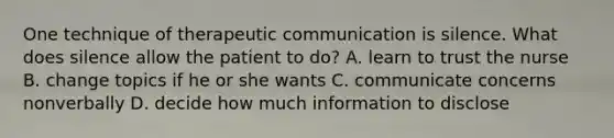 One technique of therapeutic communication is silence. What does silence allow the patient to do? A. learn to trust the nurse B. change topics if he or she wants C. communicate concerns nonverbally D. decide how much information to disclose