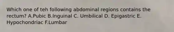 Which one of teh following abdominal regions contains the rectum? A.Pubic B.Inguinal C. Umbilical D. Epigastric E. Hypochondriac F.Lumbar