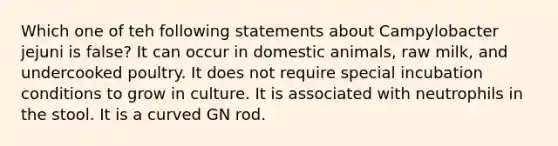 Which one of teh following statements about Campylobacter jejuni is false? It can occur in domestic animals, raw milk, and undercooked poultry. It does not require special incubation conditions to grow in culture. It is associated with neutrophils in the stool. It is a curved GN rod.