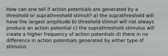 How can one tell if action potentials are generated by a threshold or suprathreshold stimuli? a) the suprathreshold will have the largest amplitude b) threshold stimuli will not always produce an action potential c) the suprathreshold stimulus will create a higher frequency of action potentials d) there in no difference in action potentials generated by either type of stimulus