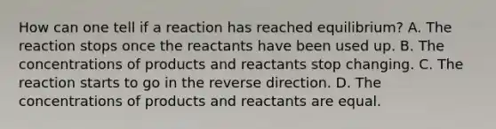 How can one tell if a reaction has reached equilibrium? A. The reaction stops once the reactants have been used up. B. The concentrations of products and reactants stop changing. C. The reaction starts to go in the reverse direction. D. The concentrations of products and reactants are equal.