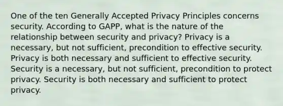 One of the ten Generally Accepted Privacy Principles concerns security. According to GAPP, what is the nature of the relationship between security and privacy? Privacy is a necessary, but not sufficient, precondition to effective security. Privacy is both necessary and sufficient to effective security. Security is a necessary, but not sufficient, precondition to protect privacy. Security is both necessary and sufficient to protect privacy.