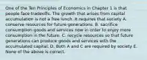 One of the Ten Principles of Economics in Chapter 1 is that people face tradeoffs. The growth that arises from capital accumulation is not a free lunch. It requires that society A. conserve resources for future generations. B. sacrifice consumption goods and services now in order to enjoy more consumption in the future. C. recycle resources so that future generations can produce goods and services with the accumulated capital. D. Both A and C are required by society E. None of the above is correct.