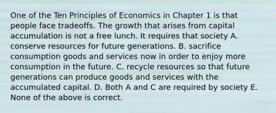 One of the Ten Principles of Economics in Chapter 1 is that people face tradeoffs. The growth that arises from capital accumulation is not a free lunch. It requires that society A. conserve resources for future generations. B. sacrifice consumption goods and services now in order to enjoy more consumption in the future. C. recycle resources so that future generations can produce goods and services with the accumulated capital. D. Both A and C are required by society E. None of the above is correct.