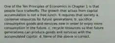 One of the Ten Principles of Economics in Chapter 1 is that people face tradeoffs. The growth that arises from capital accumulation is not a free lunch. It requires that society a. conserve resources for future generations. b. sacrifice consumption goods and services now in order to enjoy more consumption in the future. c. recycle resources so that future generations can produce goods and services with the accumulated capital. d. None of the above is correct.